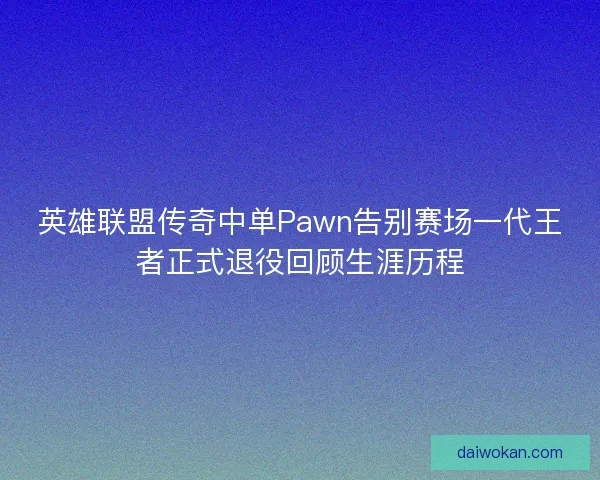 英雄联盟传奇中单Pawn告别赛场一代王者正式退役回顾生涯历程