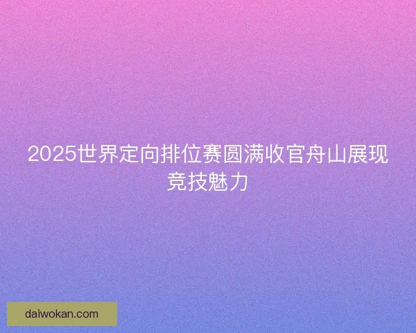 2025世界定向排位赛圆满收官舟山展现竞技魅力