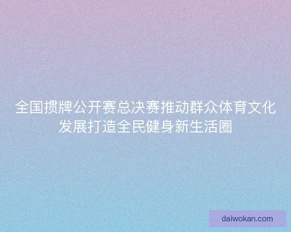 全国掼牌公开赛总决赛推动群众体育文化发展打造全民健身新生活圈