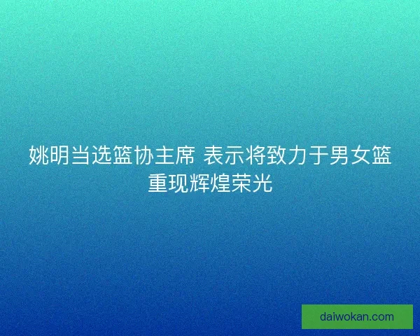 姚明当选篮协主席 表示将致力于男女篮重现辉煌荣光