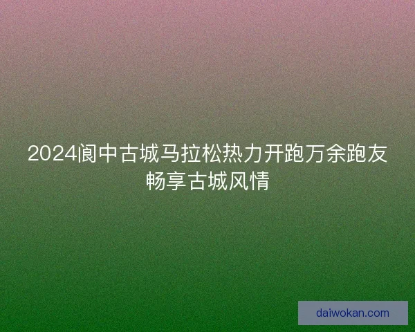 2024阆中古城马拉松热力开跑万余跑友畅享古城风情