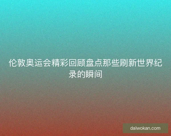 伦敦奥运会精彩回顾盘点那些刷新世界纪录的瞬间