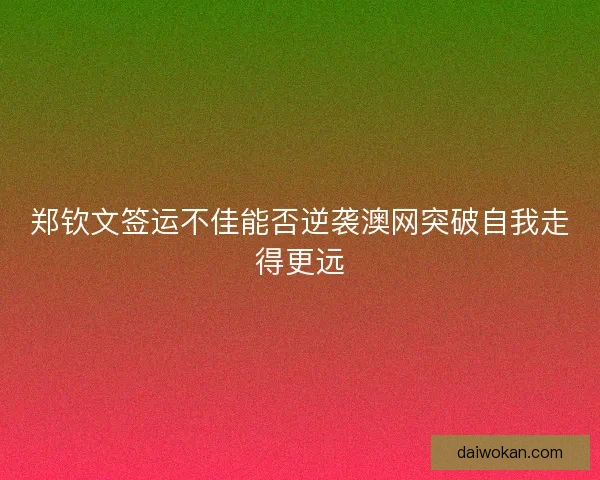 郑钦文签运不佳能否逆袭澳网突破自我走得更远