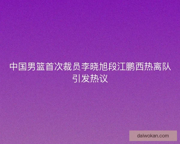 中国男篮首次裁员李晓旭段江鹏西热离队引发热议