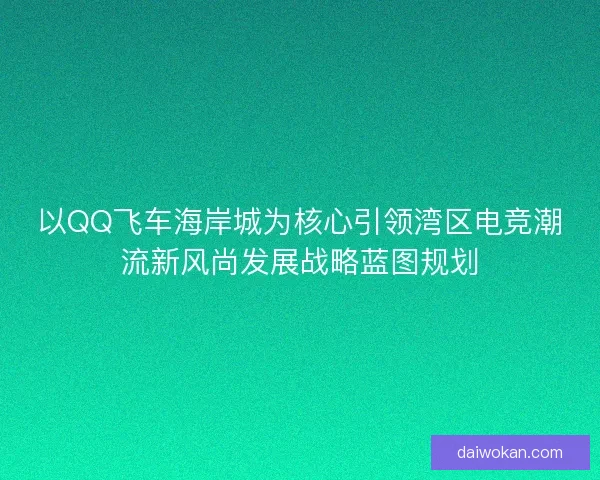 以QQ飞车海岸城为核心引领湾区电竞潮流新风尚发展战略蓝图规划