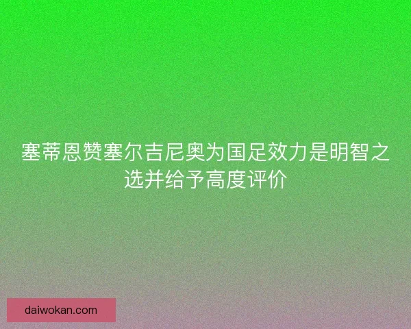 塞蒂恩赞塞尔吉尼奥为国足效力是明智之选并给予高度评价 塞蒂恩赞塞尔吉尼奥为国足效力是明智之选并给予高度评价