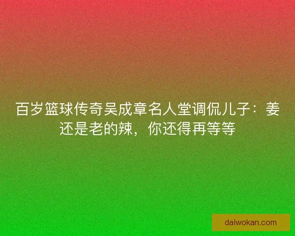 百岁篮球传奇吴成章名人堂调侃儿子：姜还是老的辣，你还得再等等