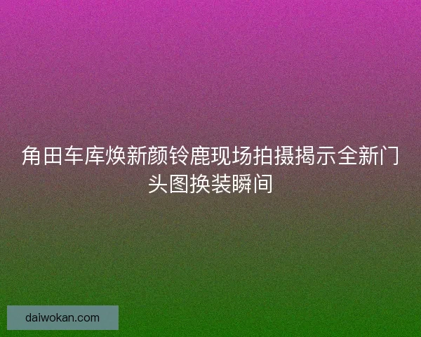 角田车库焕新颜铃鹿现场拍摄揭示全新门头图换装瞬间