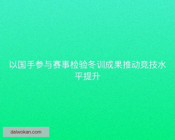 以国手参与赛事检验冬训成果推动竞技水平提升 以国手参与赛事检验冬训成果推动竞技水平提升