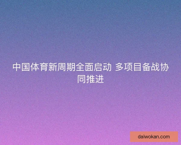 中国体育新周期全面启动 多项目备战协同推进