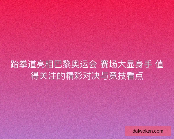 跆拳道亮相巴黎奥运会 赛场大显身手 值得关注的精彩对决与竞技看点