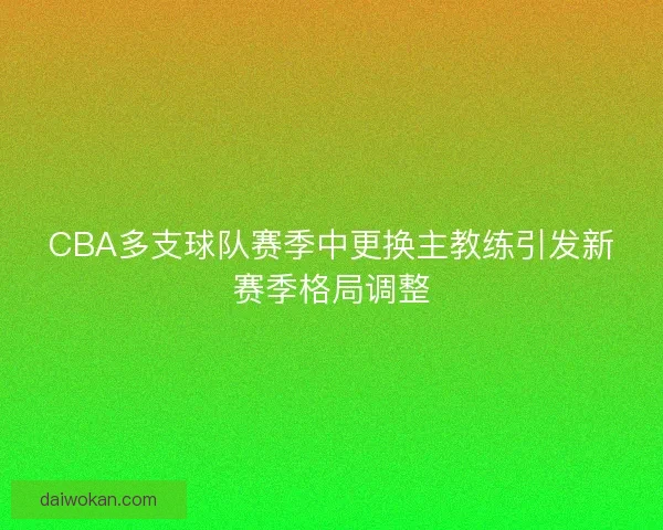 CBA多支球队赛季中更换主教练引发新赛季格局调整 CBA多支球队赛季中更换主教练引发新赛季格局调整