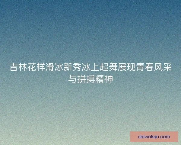 吉林花样滑冰新秀冰上起舞展现青春风采与拼搏精神
