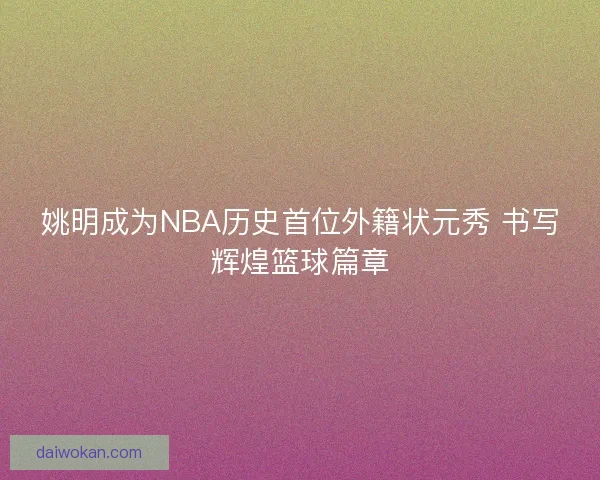 姚明成为NBA历史首位外籍状元秀 书写辉煌篮球篇章