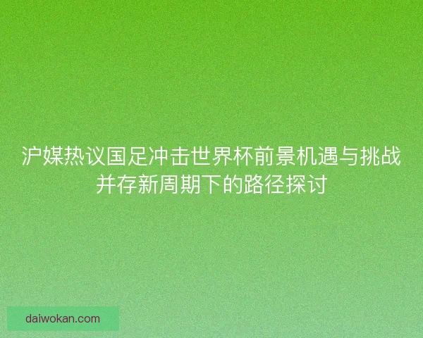 沪媒热议国足冲击世界杯前景机遇与挑战并存新周期下的路径探讨 沪媒热议国足冲击世界杯前景机遇与挑战并存新周期下的路径探讨