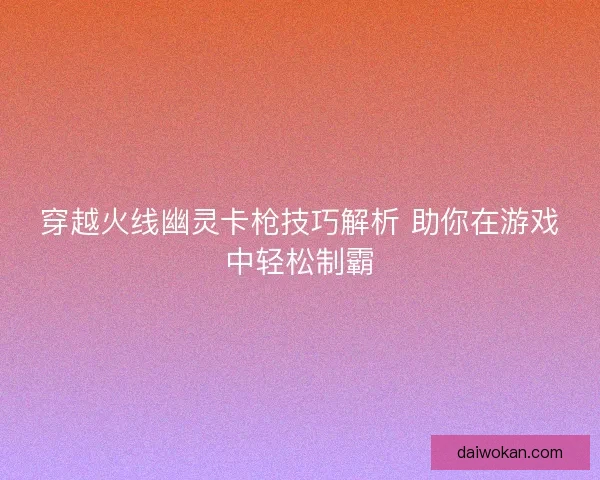 穿越火线幽灵卡枪技巧解析 助你在游戏中轻松制霸