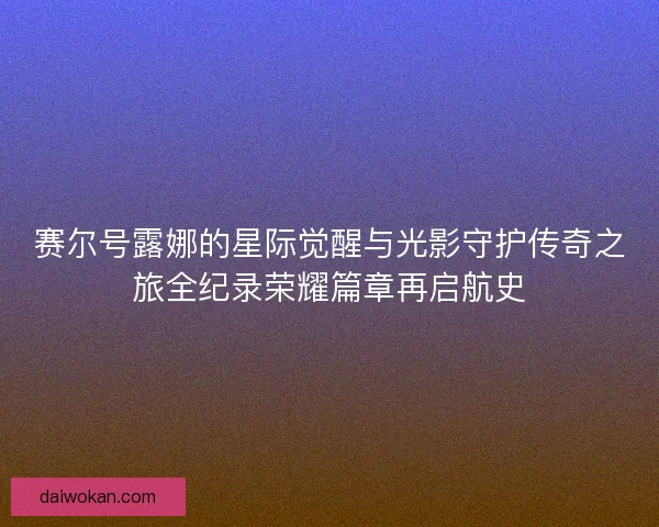 赛尔号露娜的星际觉醒与光影守护传奇之旅全纪录荣耀篇章再启航史 赛尔号露娜的星际觉醒与光影守护传奇之旅全纪录荣耀篇章再启航史