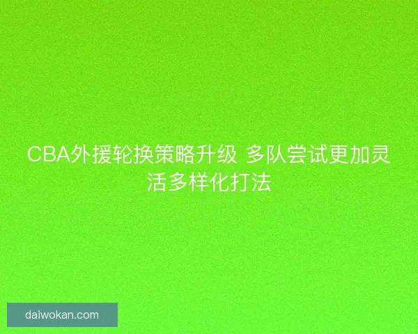 CBA外援轮换策略升级 多队尝试更加灵活多样化打法