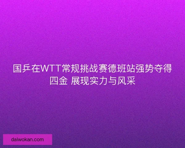 国乒在WTT常规挑战赛德班站强势夺得四金 展现实力与风采 国乒在WTT常规挑战赛德班站强势夺得四金 展现实力与风采