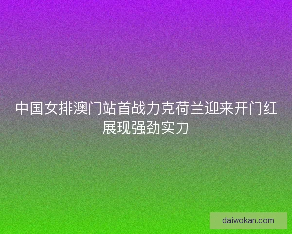 中国女排澳门站首战力克荷兰迎来开门红展现强劲实力 中国女排澳门站首战力克荷兰迎来开门红展现强劲实力